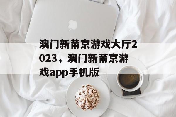 澳门新莆京游戏大厅2023，澳门新莆京游戏app手机版