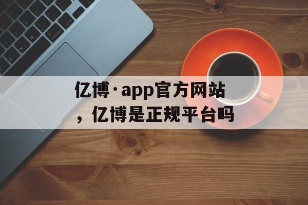 亿博·app官方网站，亿博是正规平台吗