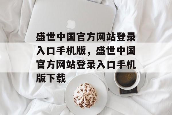 盛世中国官方网站登录入口手机版，盛世中国官方网站登录入口手机版下载