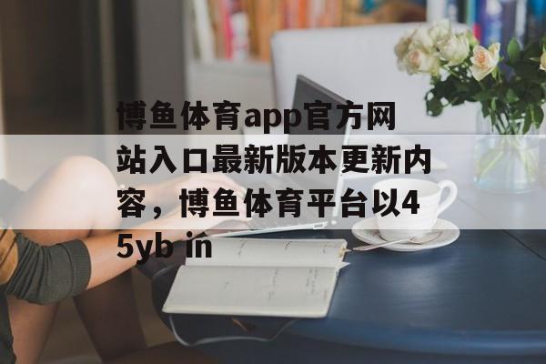 博鱼体育app官方网站入口最新版本更新内容，博鱼体育平台以45yb in