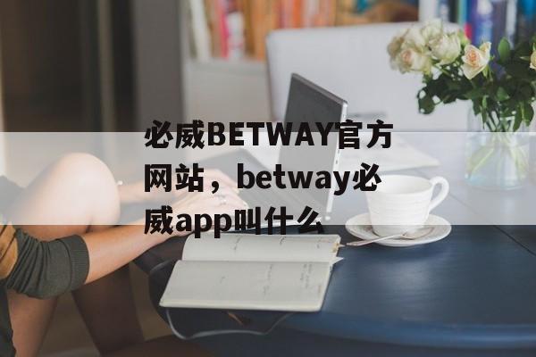 必威BETWAY官方网站，betway必威app叫什么